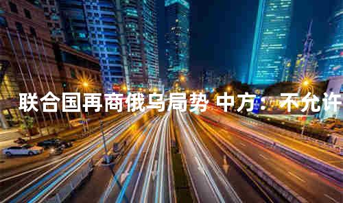 联合国再商俄乌局势 中方：不允许世界迈向新冷战
